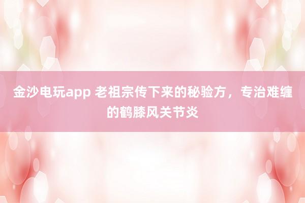 金沙電玩app 老祖宗傳下來的秘驗方,專治難纏的鶴膝風關(guān)節(jié)炎