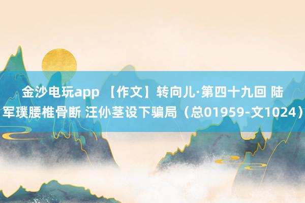 金沙電玩app 【作文】轉(zhuǎn)向兒·第四十九回 陸軍璞腰椎骨斷 汪仦莖設(shè)下騙局(總01959-文1024)