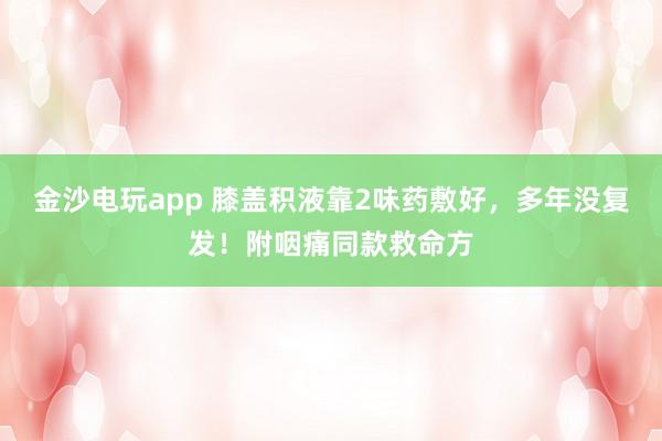 金沙電玩app 膝蓋積液靠2味藥敷好,多年沒復發!附咽痛同款救命方