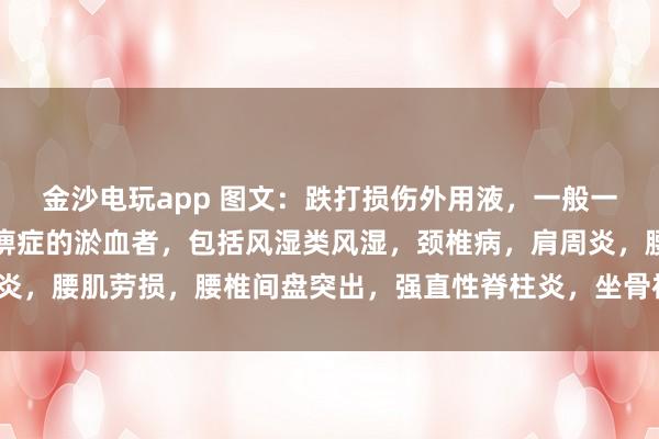 金沙電玩app 圖文：跌打損傷外用液，一般一次止疼（適用于有寒濕痹癥的淤血者，包括風濕類風濕，頸椎病，肩周炎，腰肌勞損，腰椎間盤突出，<a href=