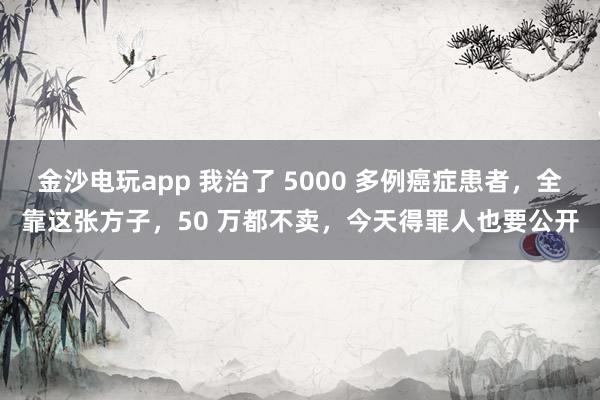 金沙電玩app 我治了 5000 多例癌癥患者,全靠這張方子,50 萬(wàn)都不賣(mài),今天得罪人也要公開(kāi)