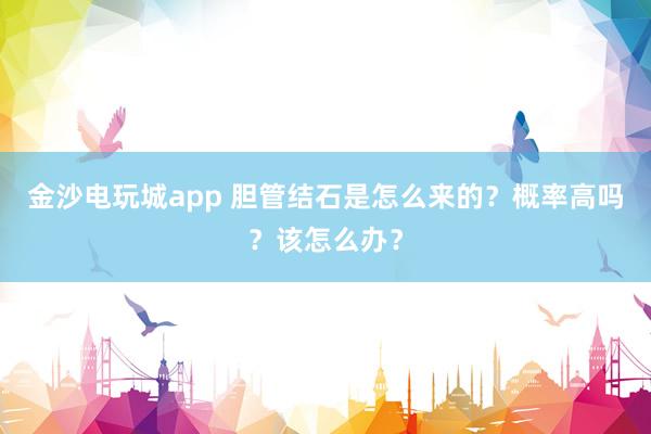 金沙電玩城app 膽管結石是怎么來的？概率高嗎？該怎么辦？