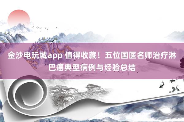 金沙電玩城app 值得收藏!五位國醫(yī)名師治療淋巴癌典型病例與經(jīng)驗總結(jié)