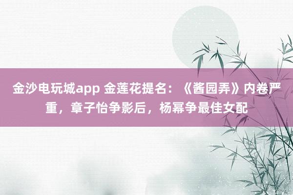 金沙電玩城app 金蓮花提名:《醬園弄》內(nèi)卷嚴(yán)重,章子怡爭(zhēng)影后,楊冪爭(zhēng)最佳女配