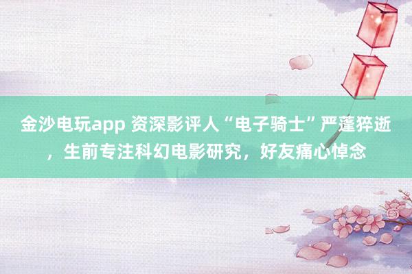 金沙電玩app 資深影評人“電子騎士”嚴(yán)蓬猝逝，生前專注科幻電影研究，好友痛心悼念