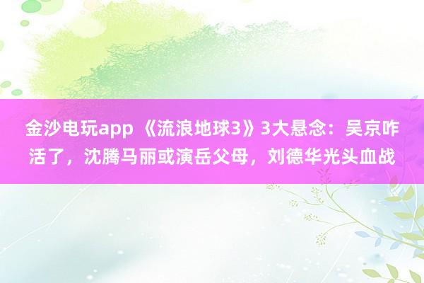 金沙電玩app 《流浪地球3》3大懸念：吳京咋活了，沈騰馬麗或演岳父母，劉德華光頭血戰(zhàn)