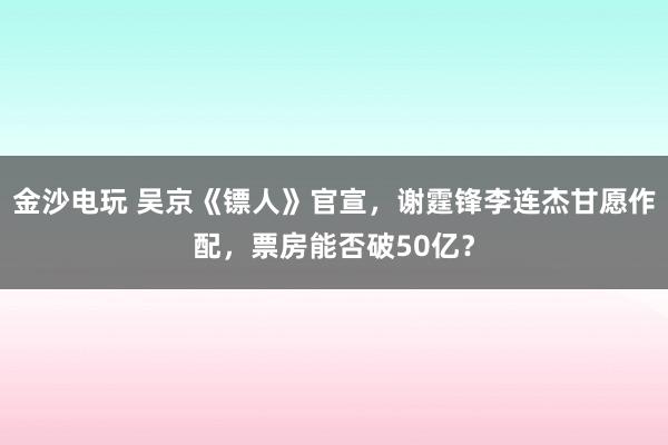 金沙電玩 吳京《鏢人》官宣,謝霆鋒李連杰甘愿作配,票房能否破50億?