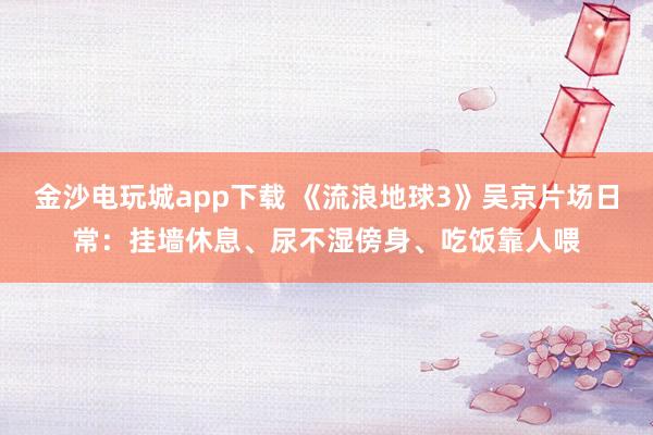 金沙電玩城app下載 《流浪地球3》吳京片場日常：掛墻休息、尿不濕傍身、吃飯靠人喂
