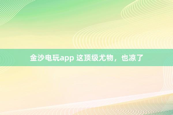 金沙電玩app 這頂級尤物，也涼了