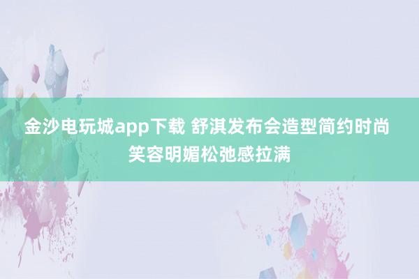 金沙電玩城app下載 舒淇發(fā)布會造型簡約時尚 笑容明媚松弛感拉滿