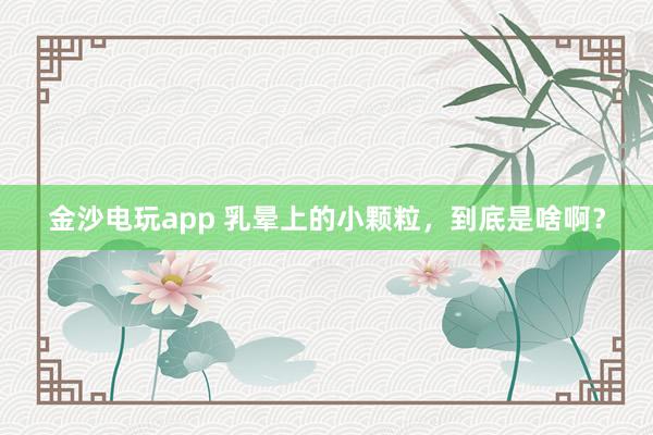 金沙電玩app 乳暈上的小顆粒，到底是啥??？