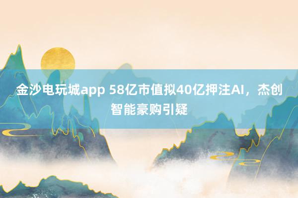金沙電玩城app 58億市值擬40億押注AI,杰創(chuàng)智能豪購(gòu)引疑