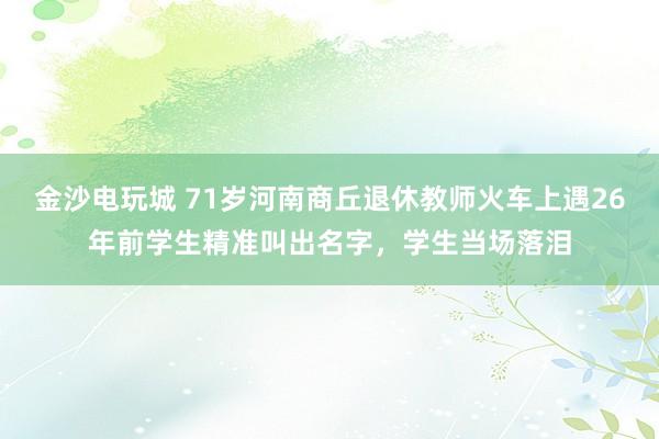 金沙電玩城 71歲河南商丘退休教師火車上遇26年前學生精準叫出名字，學生當場落淚