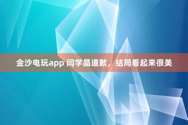 金沙電玩app 閆學晶道歉，結(jié)局看起來很美