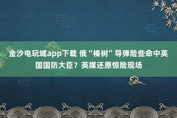 金沙電玩城app下載 俄“榛樹(shù)”導(dǎo)彈險(xiǎn)些命中英國(guó)國(guó)防大臣?英媒還原驚險(xiǎn)現(xiàn)場(chǎng)