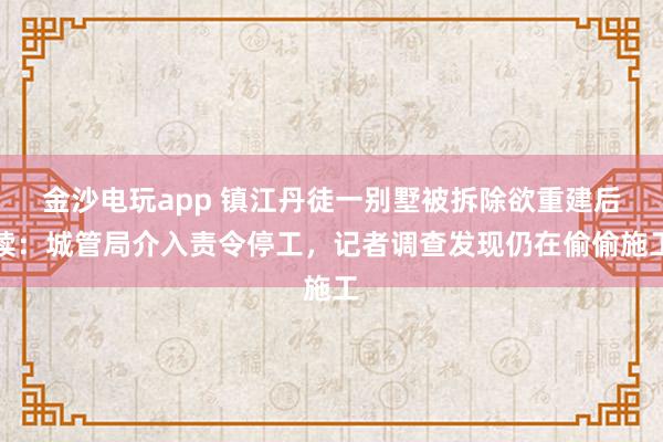 金沙電玩app 鎮(zhèn)江丹徒一別墅被拆除欲重建后續(xù)：城管局介入責(zé)令停工，記者調(diào)查發(fā)現(xiàn)仍在偷偷施工