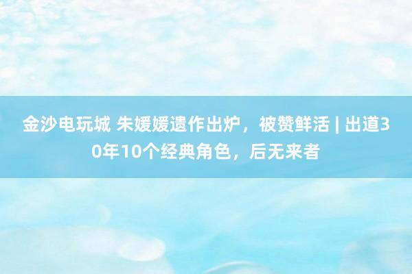 金沙電玩城 朱媛媛遺作出爐,被贊鮮活 | 出道30年10個(gè)經(jīng)典角色,后無(wú)來(lái)者