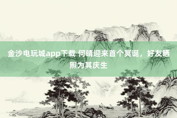金沙電玩城app下載 何晴迎來首個冥誕,好友曬照為其慶生
