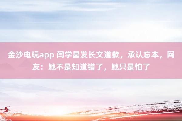 金沙電玩app 閆學(xué)晶發(fā)長文道歉,承認忘本,網(wǎng)友:她不是知道錯了,她只是怕了