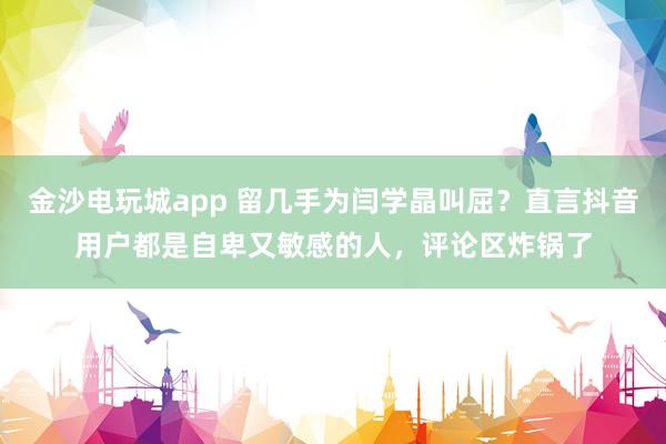 金沙電玩城app 留幾手為閆學晶叫屈?直言抖音用戶都是自卑又敏感的人,評論區炸鍋了