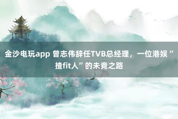 金沙電玩app 曾志偉辭任TVB總經理,一位港娛“揸fit人”的未竟之路