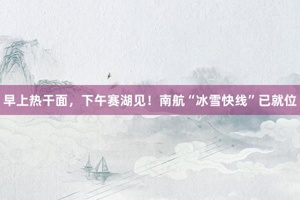 早上熱干面，下午賽湖見！南航“冰雪快線”已就位
