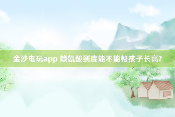 金沙電玩app 賴氨酸到底能不能幫孩子長(zhǎng)高?