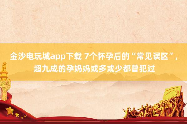 金沙電玩城app下載 7個懷孕后的“常見誤區”， 超九成的孕媽媽或多或少都曾犯過