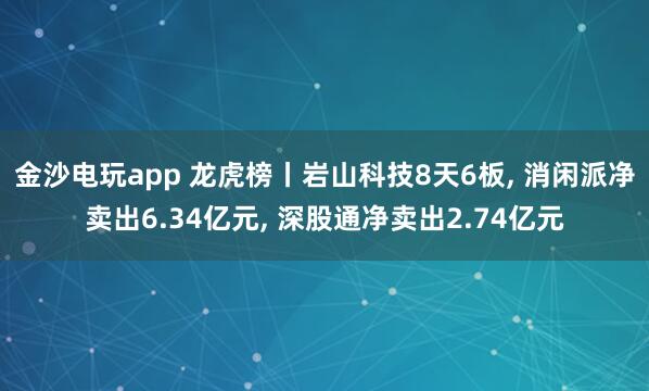 金沙電玩app 龍虎榜丨巖山科技8天6板, 消閑派凈賣(mài)出6.34億元, 深股通凈賣(mài)出2.74億元