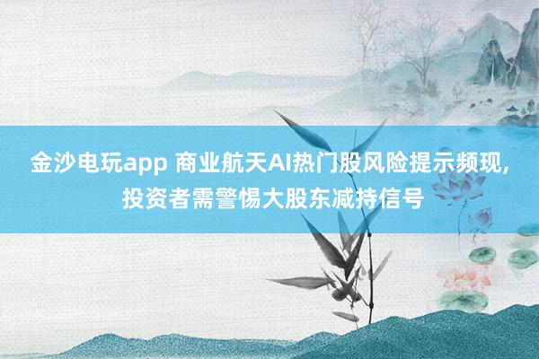 金沙電玩app 商業(yè)航天AI熱門股風險提示頻現(xiàn), 投資者需警惕大股東減持信號