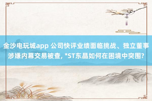 金沙電玩城app 公司快評(píng)業(yè)績(jī)面臨挑戰(zhàn)、獨(dú)立董事涉嫌內(nèi)幕交易被查， *ST東晶如何在困境中突圍?