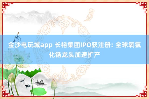 金沙電玩城app 長裕集團IPO獲注冊: 全球氧氯化鋯龍頭加速擴產(chǎn)