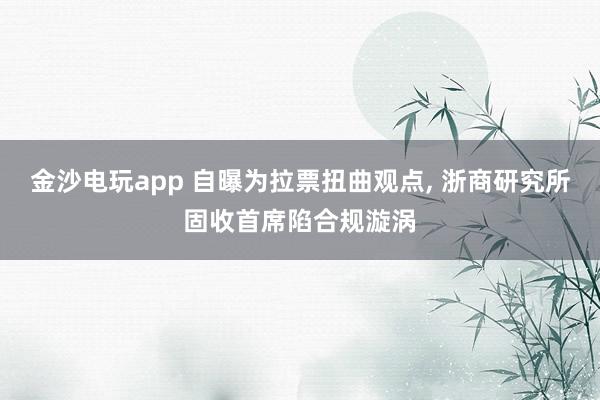 金沙電玩app 自曝為拉票扭曲觀點, 浙商研究所固收首席陷合規漩渦