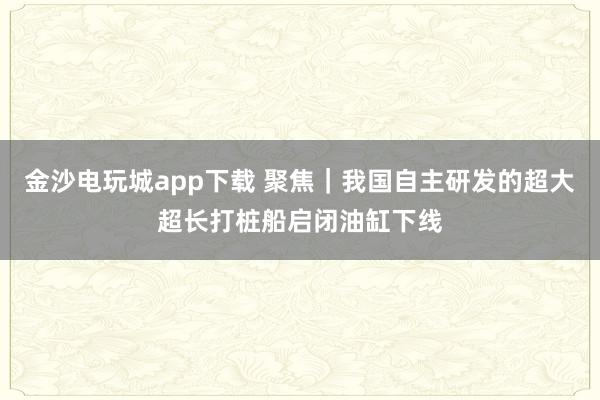 金沙電玩城app下載 聚焦|我國自主研發(fā)的超大超長打樁船啟閉油缸下線
