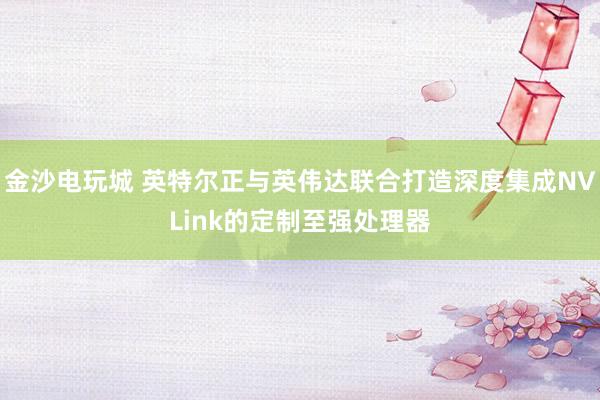 金沙電玩城 英特爾正與英偉達(dá)聯(lián)合打造深度集成NVLink的定制至強(qiáng)處理器