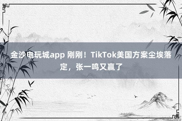 金沙電玩城app 剛剛!TikTok美國方案塵埃落定,張一鳴又贏了