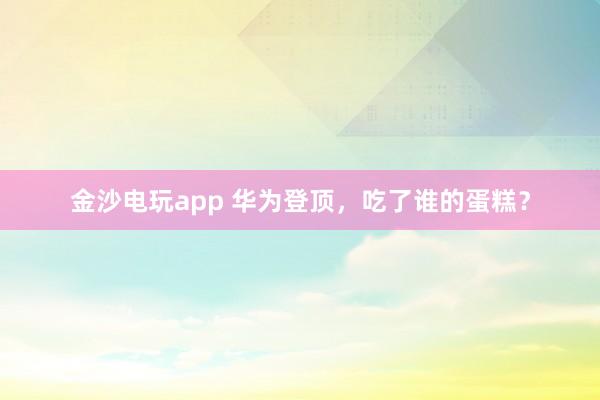 金沙電玩app 華為登頂，吃了誰(shuí)的蛋糕？