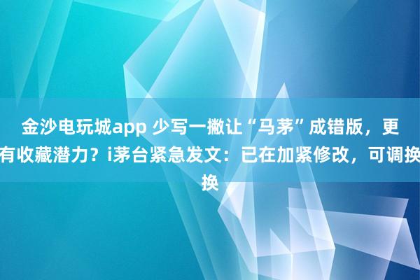金沙電玩城app 少寫(xiě)一撇讓“馬茅”成錯(cuò)版，更有收藏潛力？i茅臺(tái)緊急發(fā)文：已在加緊修改，可調(diào)換